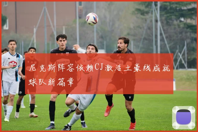 尼克斯阵容依赖CJ激活土豪线成就球队新篇章