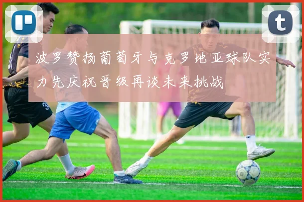 波罗赞扬葡萄牙与克罗地亚球队实力先庆祝晋级再谈未来挑战
