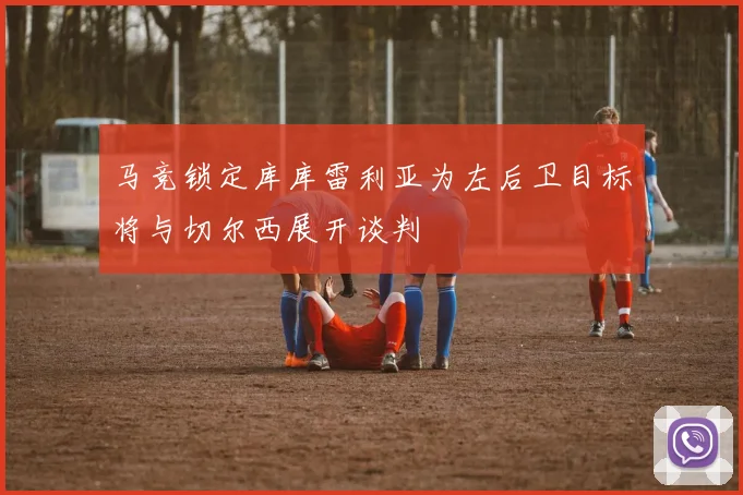马竞锁定库库雷利亚为左后卫目标将与切尔西展开谈判