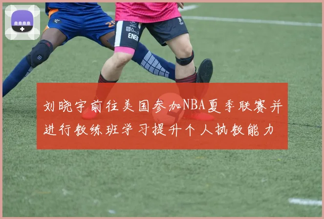 刘晓宇前往美国参加NBA夏季联赛并进行教练班学习提升个人执教能力