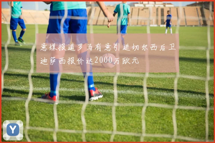 意媒报道罗马有意引进切尔西后卫迪萨西报价达2000万欧元