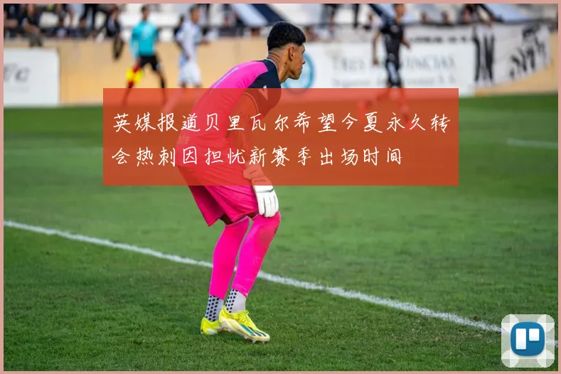 英媒报道贝里瓦尔希望今夏永久转会热刺因担忧新赛季出场时间