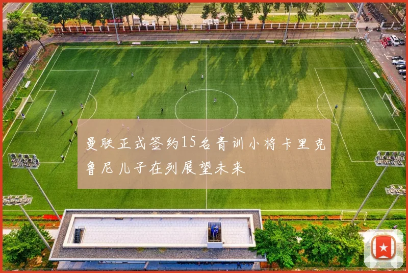 曼联正式签约15名青训小将卡里克鲁尼儿子在列展望未来