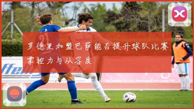 罗德里加盟巴萨能否提升球队比赛掌控力与从容度