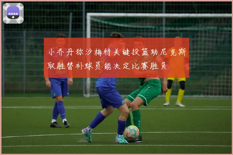 小乔丹称沙梅特关键投篮助尼克斯取胜替补球员能决定比赛胜负