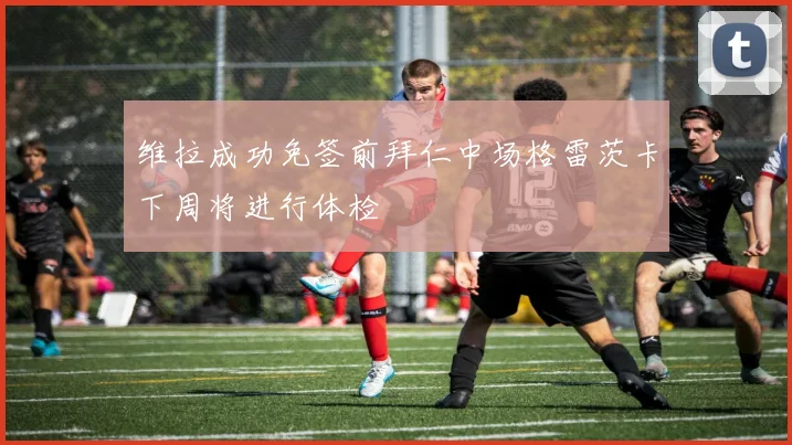 维拉成功免签前拜仁中场格雷茨卡下周将进行体检