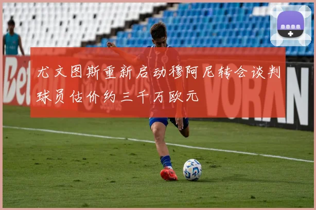 尤文图斯重新启动穆阿尼转会谈判球员估价约三千万欧元