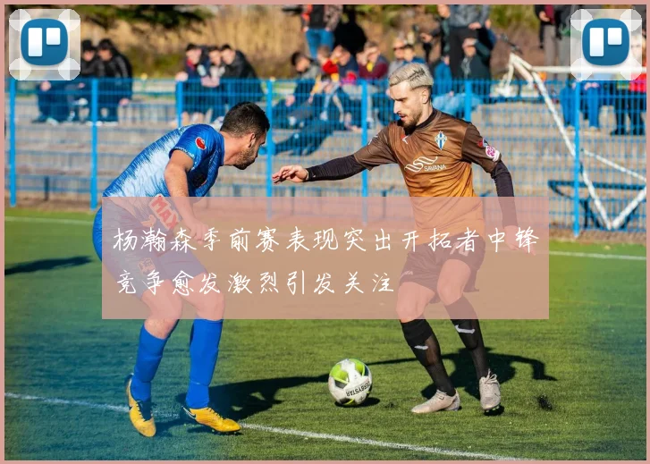 杨瀚森季前赛表现突出开拓者中锋竞争愈发激烈引发关注