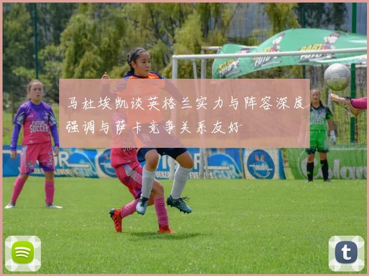 马杜埃凯谈英格兰实力与阵容深度强调与萨卡竞争关系友好