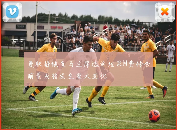 曼联静候皇马主席选举结果M费转会前景或将发生重大变化