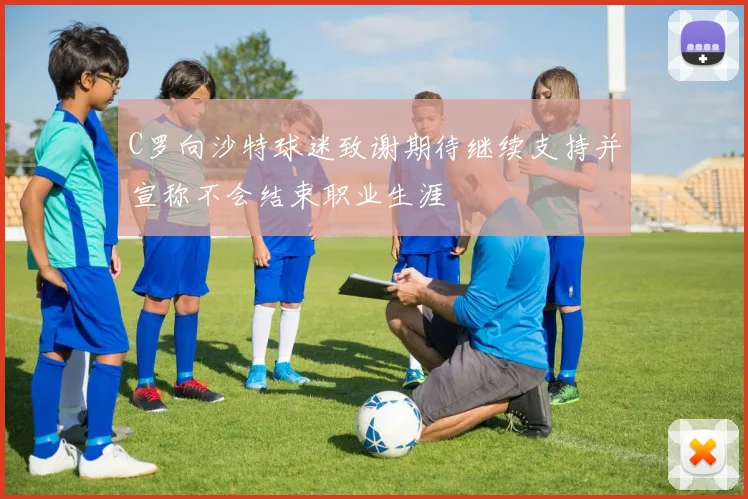 C罗向沙特球迷致谢期待继续支持并宣称不会结束职业生涯
